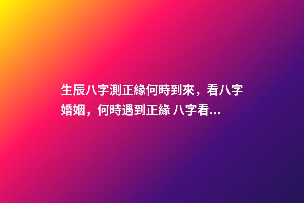 生辰八字測正緣何時到來，看八字婚姻，何時遇到正緣 八字看正緣出現時間，算自己的正緣什么時候出現
